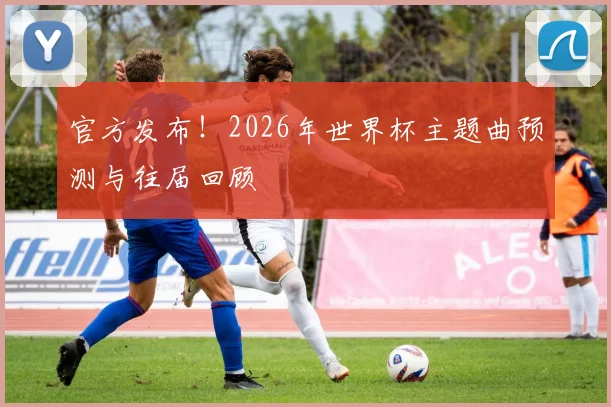 官方发布！2026年世界杯主题曲预测与往届回顾