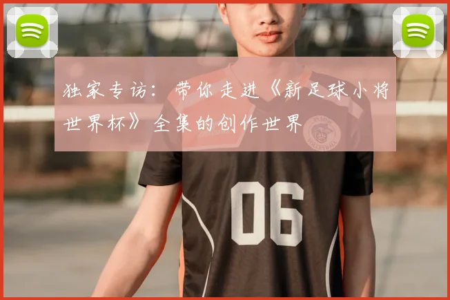 独家专访：带你走进《新足球小将世界杯》全集的创作世界