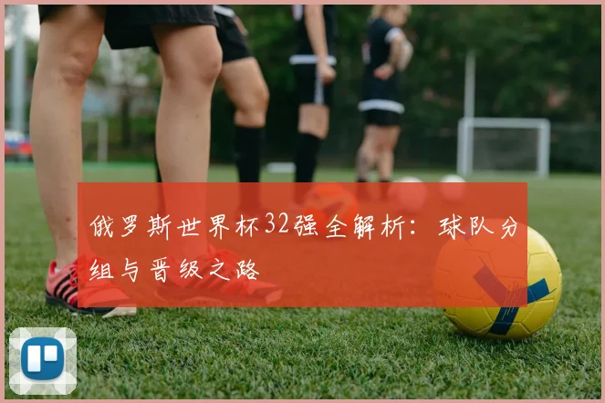 俄罗斯世界杯32强全解析:球队分组与晋级之路