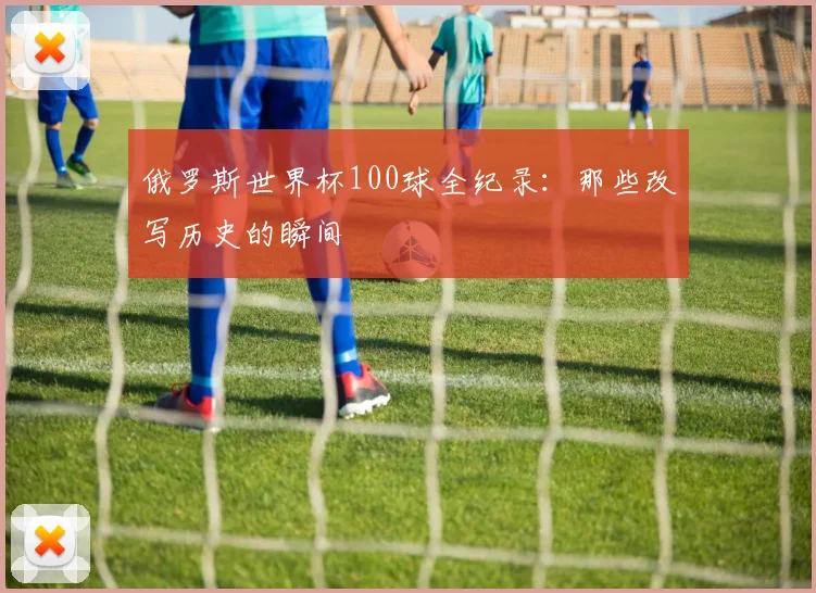 俄罗斯世界杯100球全纪录:那些改写历史的瞬间