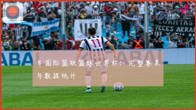 年国际篮联篮球世界杯:完整赛果与数据统计