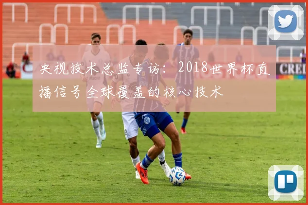 央视技术总监专访：2018世界杯直播信号全球覆盖的核心技术