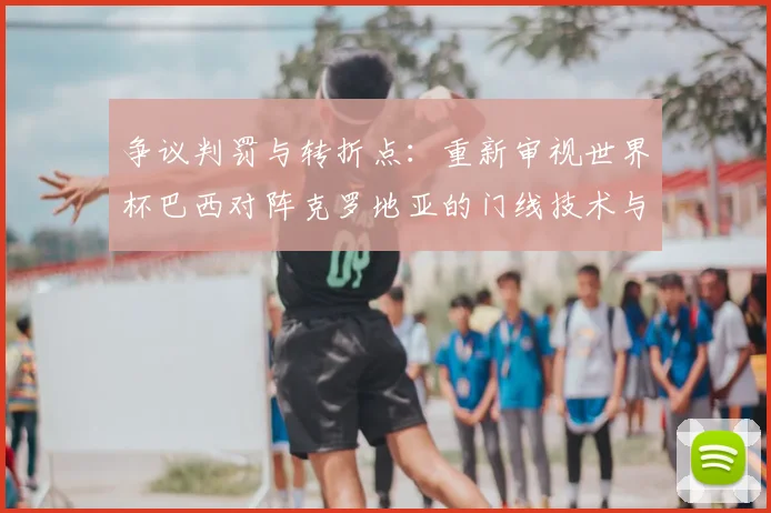 争议判罚与转折点：重新审视世界杯巴西对阵克罗地亚的门线技术与点球判罚