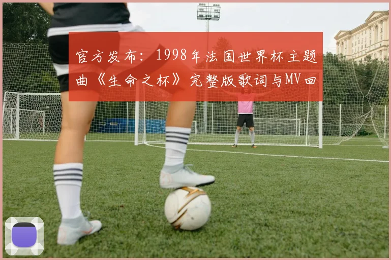 官方发布:1998年法国世界杯主题曲《生命之杯》完整版歌词与MV回顾
