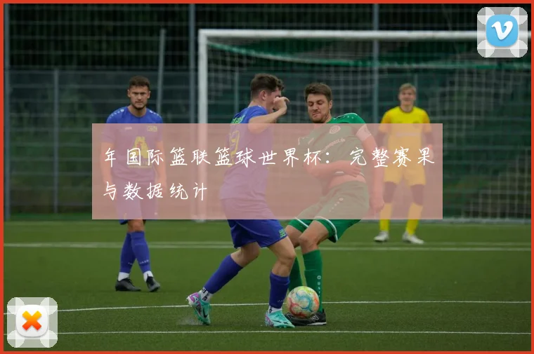 年国际篮联篮球世界杯:完整赛果与数据统计