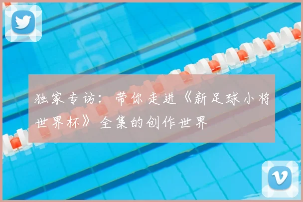 独家专访：带你走进《新足球小将世界杯》全集的创作世界