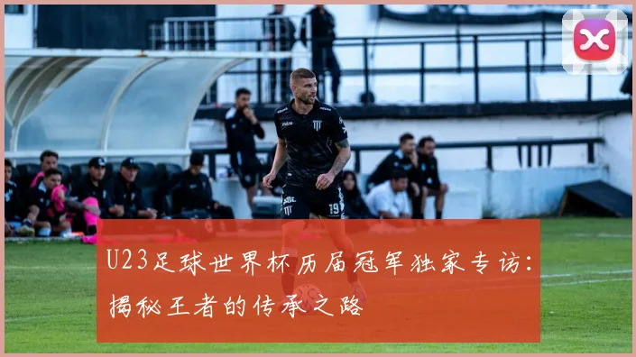U23足球世界杯历届冠军独家专访：揭秘王者的传承之路