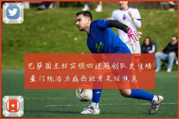 巴萨国王杯实现四连冠创队史佳绩 豪门统治力成西班牙足坛焦点