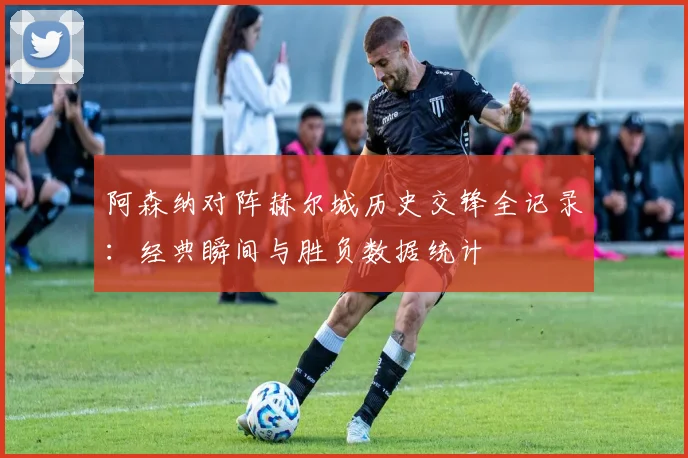 阿森纳对阵赫尔城历史交锋全记录:经典瞬间与胜负数据统计