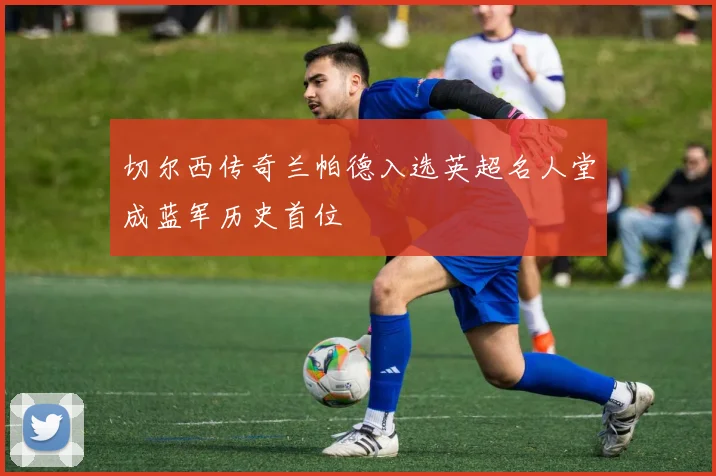 切尔西传奇兰帕德入选英超名人堂成蓝军历史首位