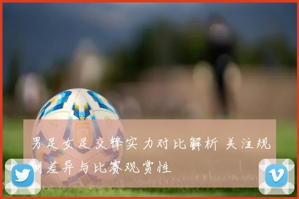 男足女足交锋实力对比解析 关注规则差异与比赛观赏性