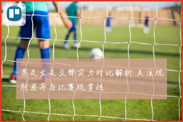 男足女足交锋实力对比解析 关注规则差异与比赛观赏性