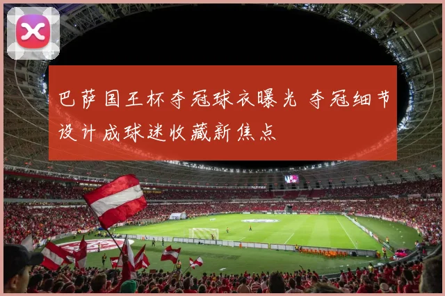 巴萨国王杯夺冠球衣曝光 夺冠细节设计成球迷收藏新焦点