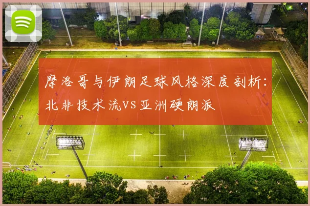 摩洛哥与伊朗足球风格深度剖析：北非技术流vs亚洲硬朗派