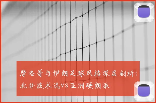 摩洛哥与伊朗足球风格深度剖析:北非技术流vs亚洲硬朗派