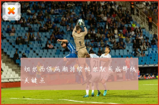 切尔西伤病潮持续帕尔默或成锋线关键点