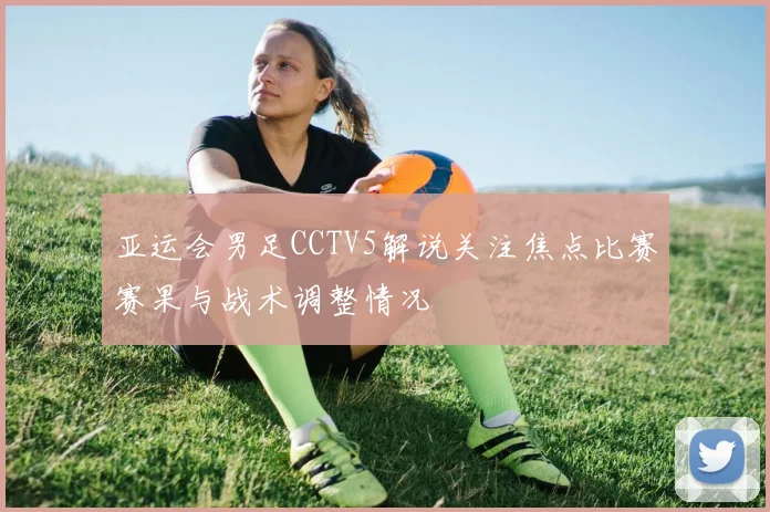 亚运会男足CCTV5解说关注焦点比赛赛果与战术调整情况